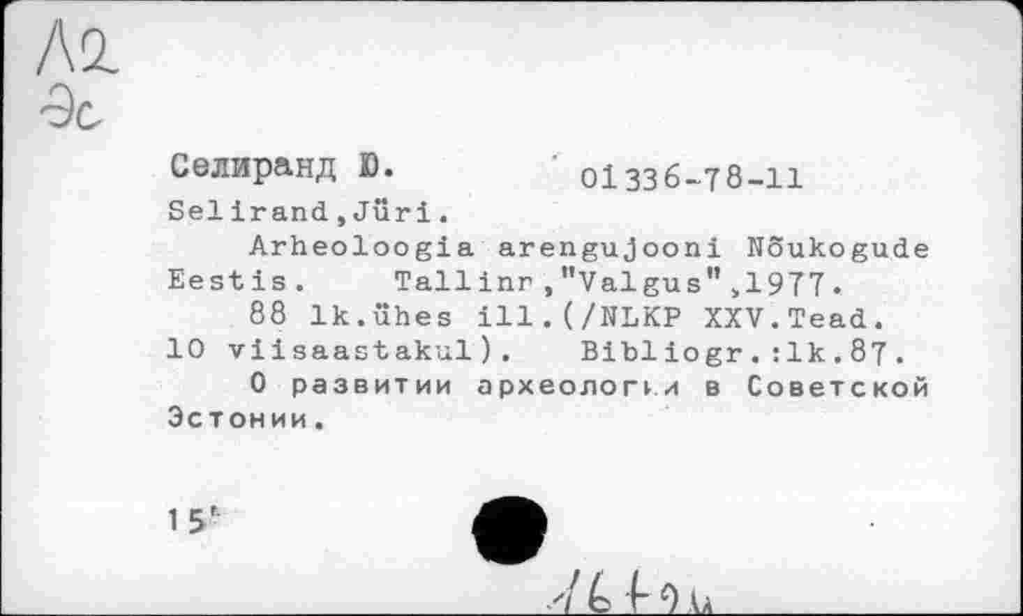 ﻿Лі 'Эс
Селиранд ß.	оіззб-тб-іі
Selirand, Juri.
Arheoloogia arengujooni Noukogude
Eestis. Tall inn,"Valgus">1977.
88 Ik.ühes ill.(/NLKP XXV.Tead.
10 viisaastakul). Bibliogr.:1k.87.
О развитии археологи в Советской Эстонии.
15'